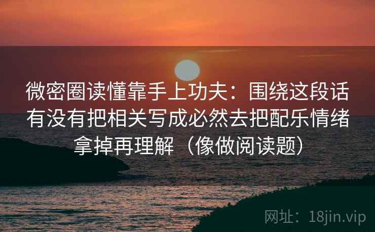 微密圈读懂靠手上功夫：围绕这段话有没有把相关写成必然去把配乐情绪拿掉再理解（像做阅读题）