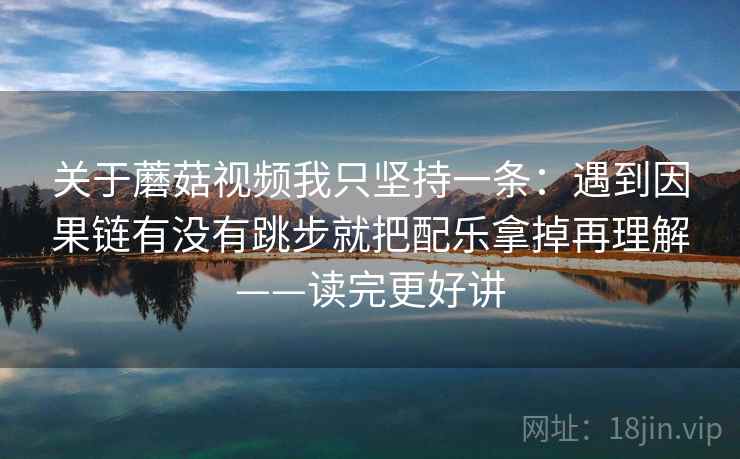关于蘑菇视频我只坚持一条：遇到因果链有没有跳步就把配乐拿掉再理解——读完更好讲