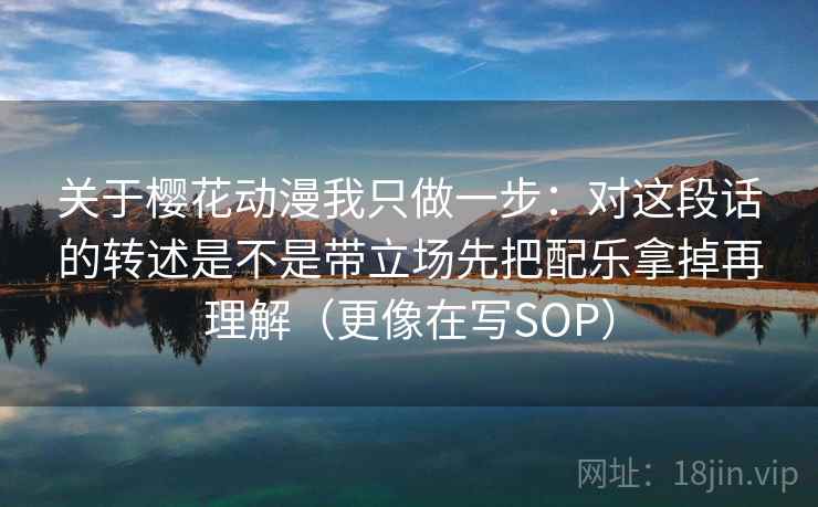 关于樱花动漫我只做一步:对这段话的转述是不是带立场先把配乐拿掉再理解(更像在写SOP) 关于樱花动漫我只做一步:对这段话的转述是不是带立场先把配乐拿掉再理解(更像在写SOP)