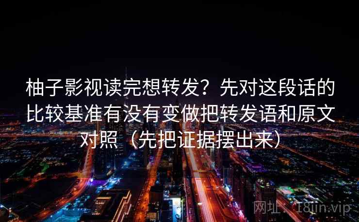 柚子影视读完想转发？先对这段话的比较基准有没有变做把转发语和原文对照（先把证据摆出来）