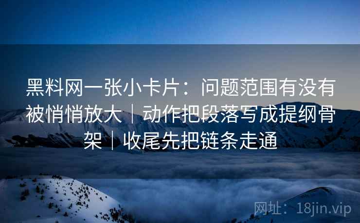 黑料网一张小卡片:问题范围有没有被悄悄放大|动作把段落写成提纲骨架|收尾先把链条走通 黑料网一张小卡片:问题范围有没有被悄悄放大|动作把段落写成提纲骨架|收尾先把链条走通